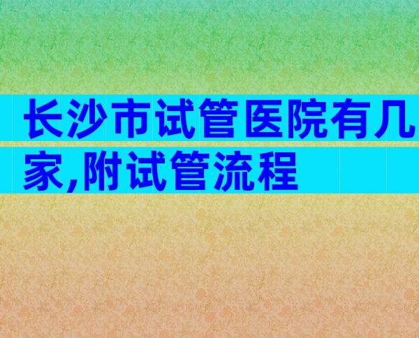 长沙市试管医院有几家,附试管流程