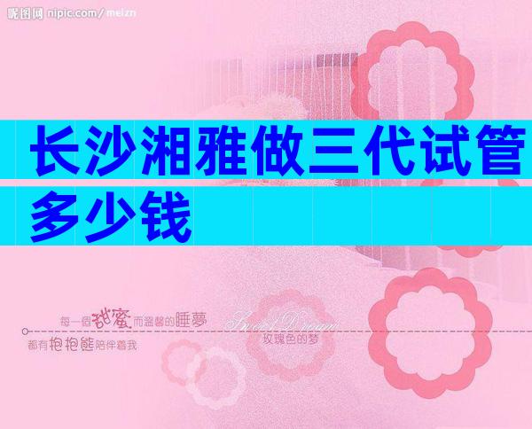 长沙湘雅做三代试管多少钱