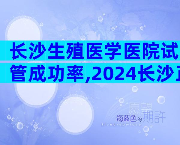 长沙生殖医学医院试管成功率,2024长沙正规生殖医院试管成功率