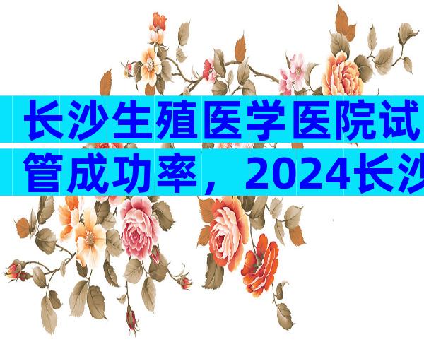 长沙生殖医学医院试管成功率，2024长沙正规生殖医院试管成功率