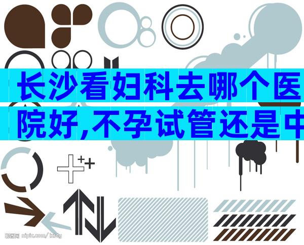 长沙看妇科去哪个医院好,不孕试管还是中药调理？