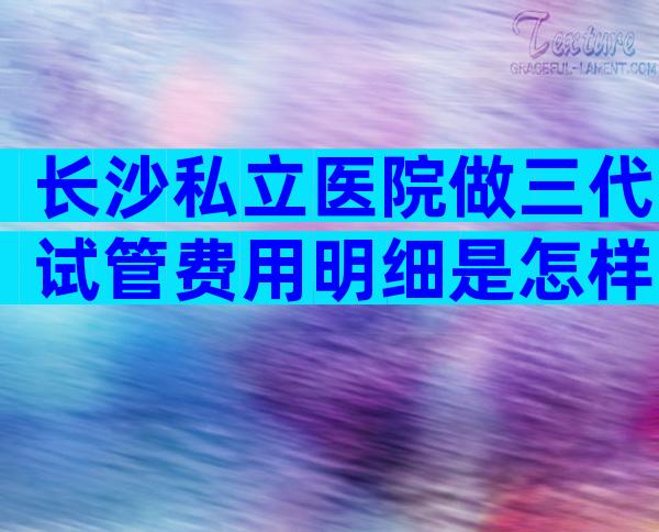 长沙私立医院做三代试管费用明细是怎样的