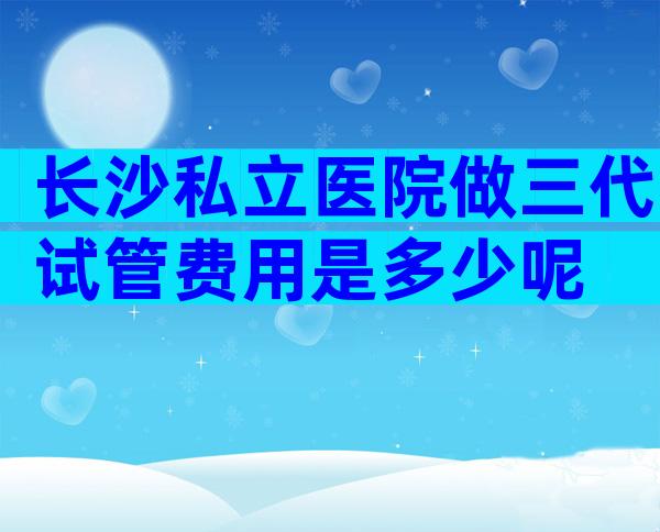 长沙私立医院做三代试管费用是多少呢