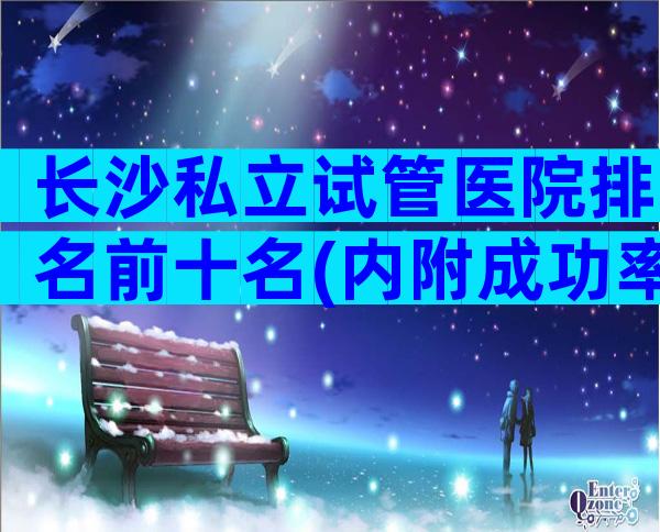长沙私立试管医院排名前十名(内附成功率及费用介绍)