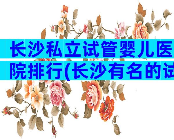 长沙私立试管婴儿医院排行(长沙有名的试管婴儿医院)