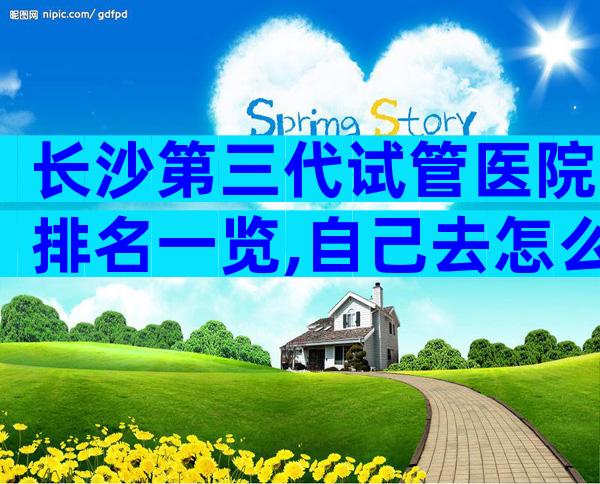长沙第三代试管医院排名一览,自己去怎么找医院