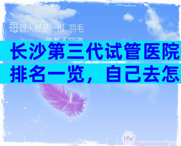 长沙第三代试管医院排名一览，自己去怎么找医院