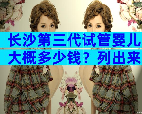 长沙第三代试管婴儿大概多少钱？列出来瞧一瞧