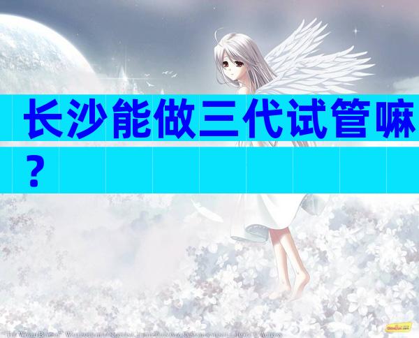长沙能做三代试管嘛？
