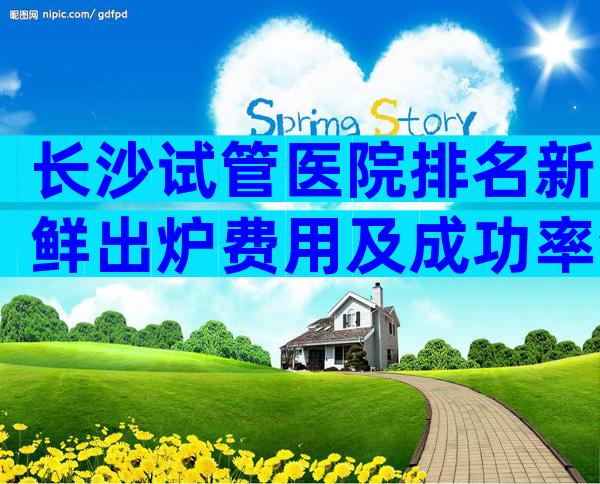 长沙试管医院排名新鲜出炉费用及成功率清清楚楚