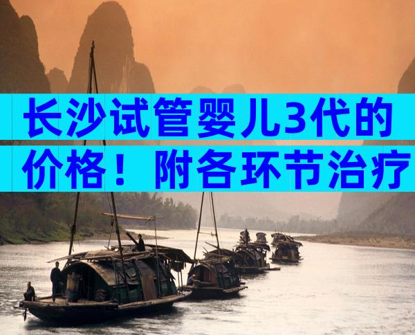 长沙试管婴儿3代的价格！附各环节治疗费用参考！