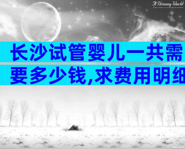 长沙试管婴儿一共需要多少钱,求费用明细表!