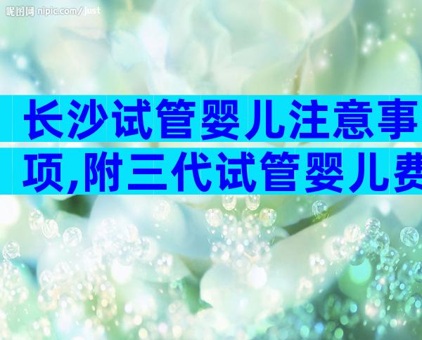 长沙试管婴儿注意事项,附三代试管婴儿费用明细发布