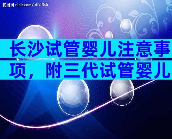 长沙试管婴儿注意事项，附三代试管婴儿费用明细发布