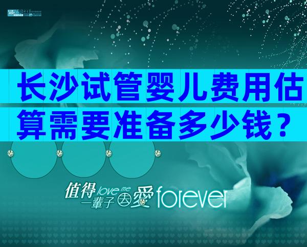 长沙试管婴儿费用估算需要准备多少钱？