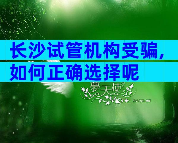 长沙试管机构受骗,如何正确选择呢