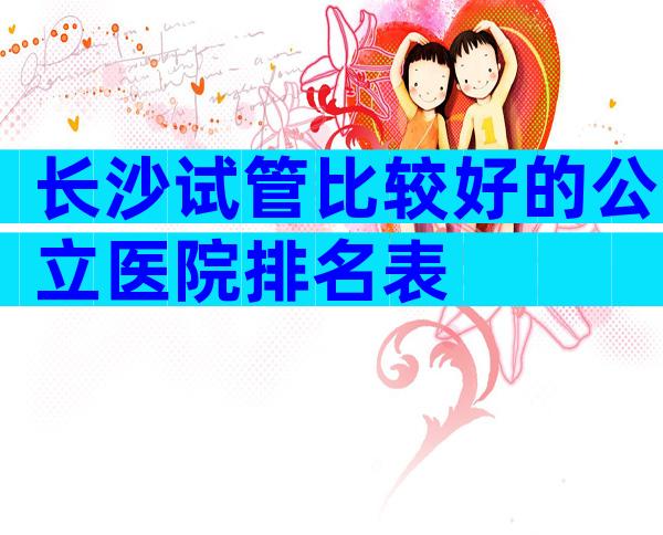 长沙试管比较好的公立医院排名表