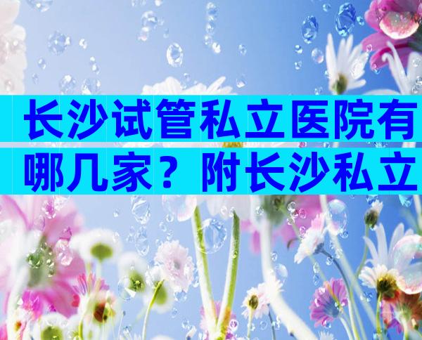 长沙试管私立医院有哪几家？附长沙私立试管医院排名