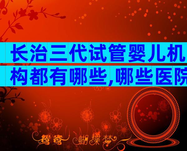 长治三代试管婴儿机构都有哪些,哪些医院可以做