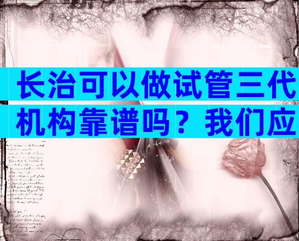 长治可以做试管三代机构靠谱吗？我们应该如何选择试管医院