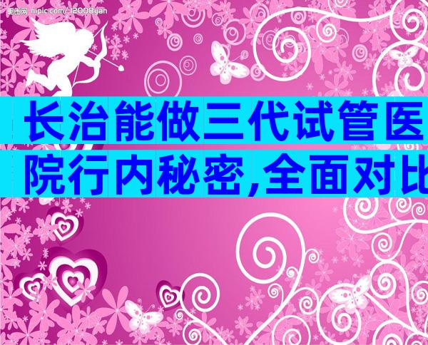 长治能做三代试管医院行内秘密,全面对比帮您揭晓答案