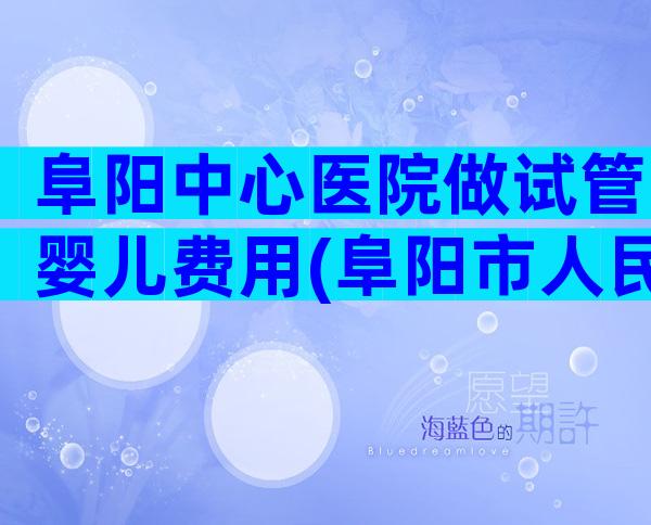 阜阳中心医院做试管婴儿费用(阜阳市人民医院试管)