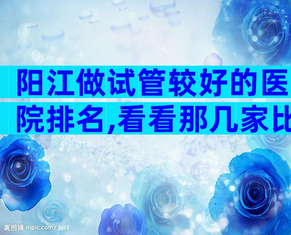 阳江做试管较好的医院排名,看看那几家比较好!