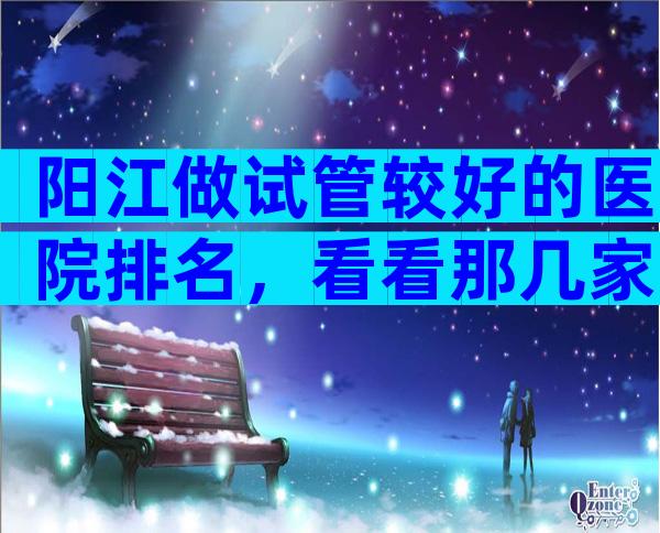 阳江做试管较好的医院排名，看看那几家比较好！