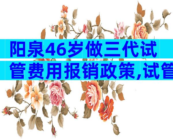 阳泉46岁做三代试管费用报销政策,试管第三代收费多少钱