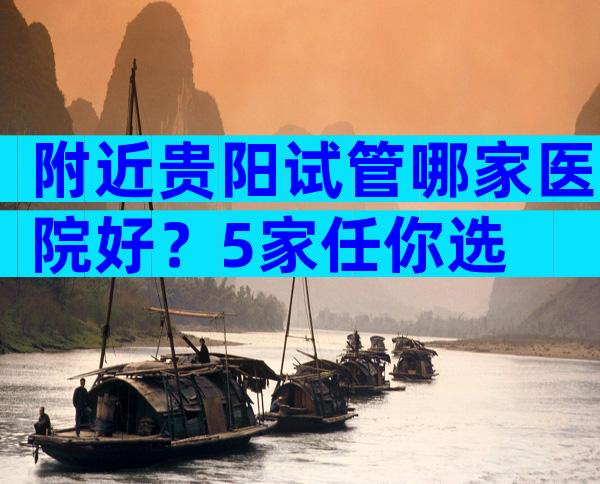 附近贵阳试管哪家医院好？5家任你选