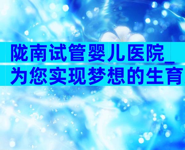 陇南试管婴儿医院_为您实现梦想的生育选择