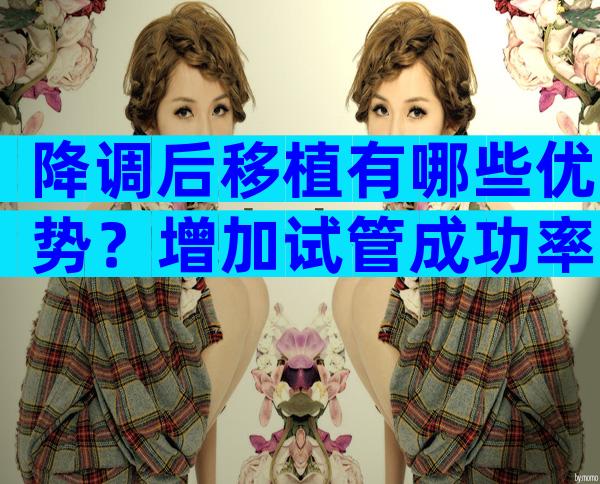 降调后移植有哪些优势？增加试管成功率更容易着床！