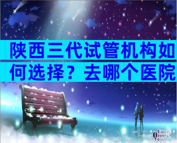 陕西三代试管机构如何选择？去哪个医院比较好