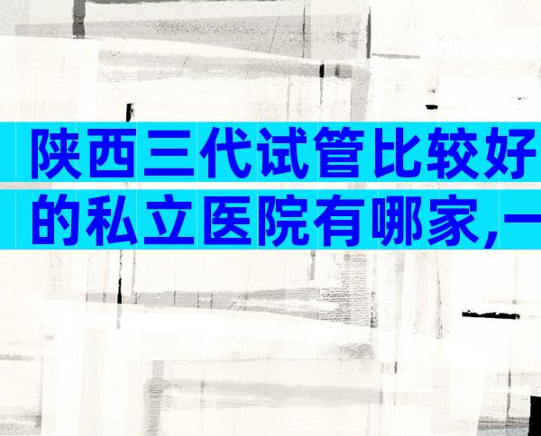 陕西三代试管比较好的私立医院有哪家,一文就够了