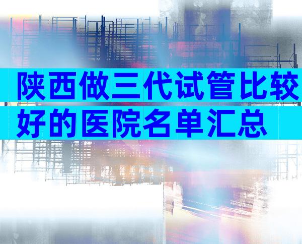 陕西做三代试管比较好的医院名单汇总
