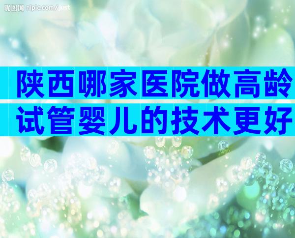 陕西哪家医院做高龄试管婴儿的技术更好？选择三代试管有哪些优势？
