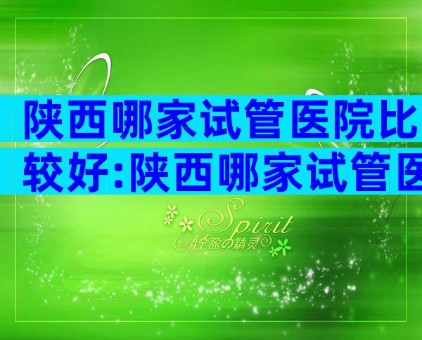 陕西哪家试管医院比较好:陕西哪家试管医院比较好？