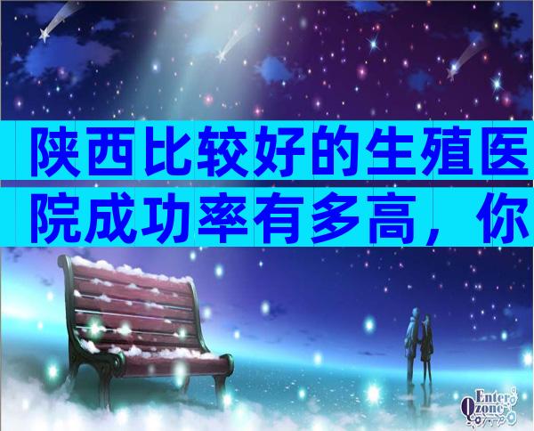 陕西比较好的生殖医院成功率有多高，你要注意这6点