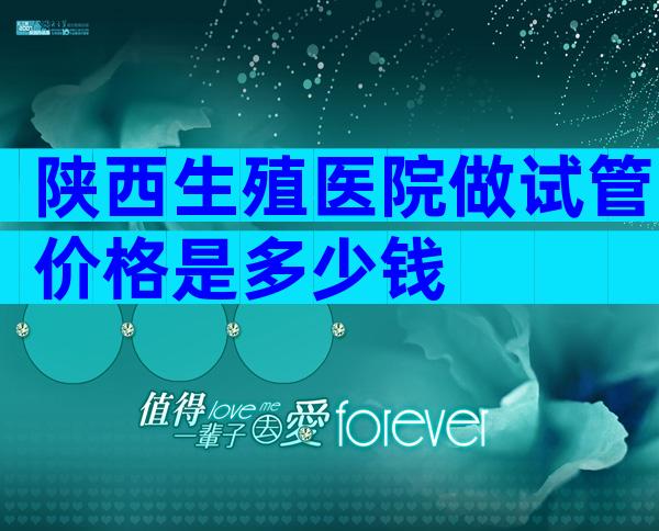 陕西生殖医院做试管价格是多少钱