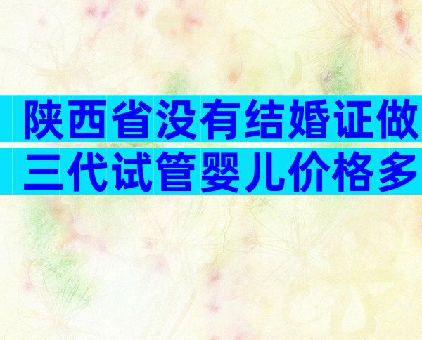 陕西省没有结婚证做三代试管婴儿价格多少钱？试管婴儿三代费用是多少