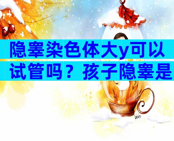 隐睾染色体大y可以试管吗？孩子隐睾是爸妈染色体问题吗？