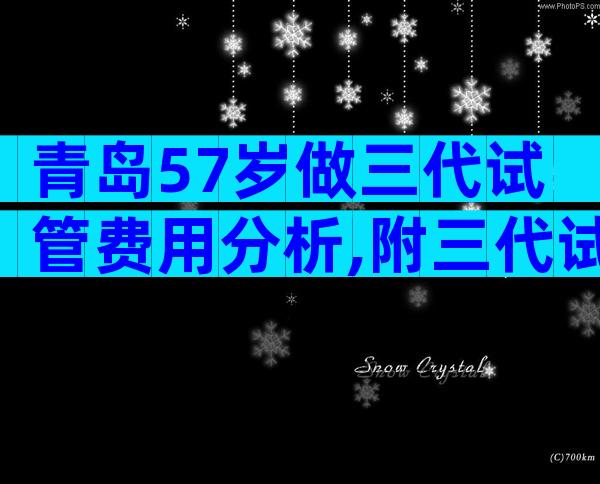 青岛57岁做三代试管费用分析,附三代试管婴儿流程解读