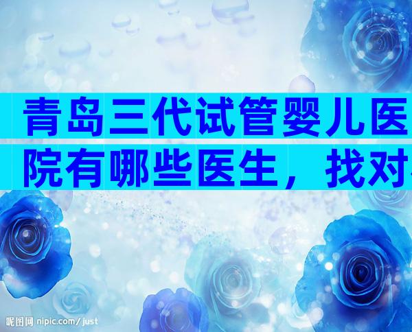 青岛三代试管婴儿医院有哪些医生，找对机构提高成功率