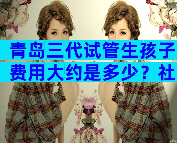青岛三代试管生孩子费用大约是多少？社保报不报销才是关心的重点