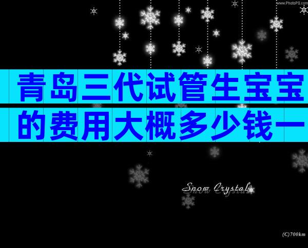 青岛三代试管生宝宝的费用大概多少钱一次？生殖中心各环节收费一览