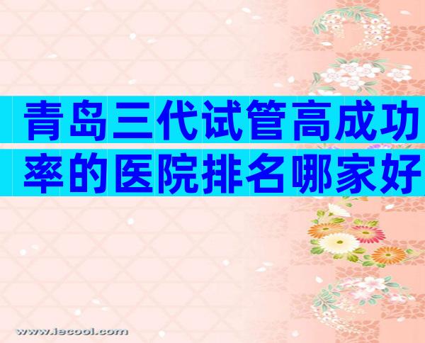 青岛三代试管高成功率的医院排名哪家好,收录优选推荐