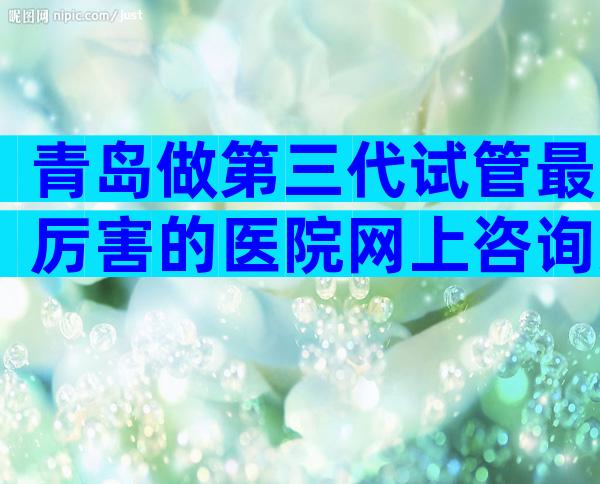 青岛做第三代试管最厉害的医院网上咨询方式