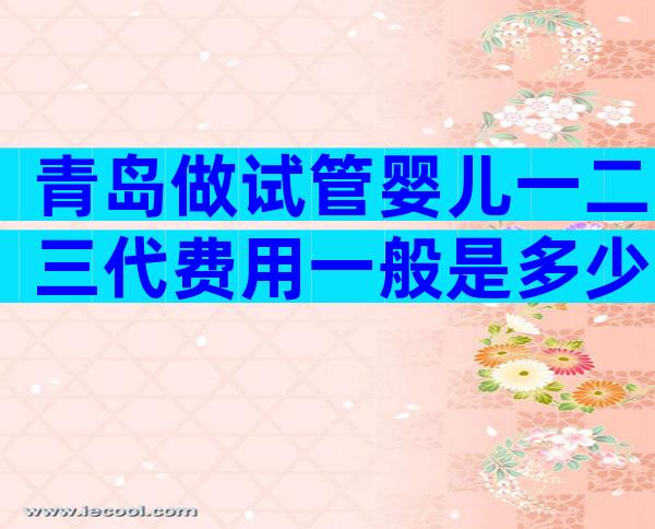 青岛做试管婴儿一二三代费用一般是多少？学到即赚到