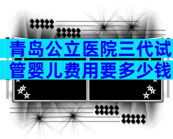 青岛公立医院三代试管婴儿费用要多少钱