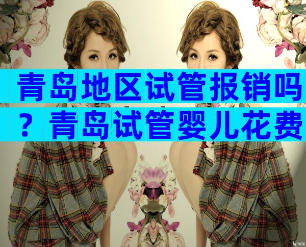 青岛地区试管报销吗？青岛试管婴儿花费明细表